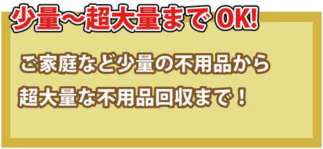 少量～超大量までOK！ご家庭から出る少量の不用品から超大量の不良品回収まで！